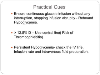 Practical Cues
 Ensure continuous glucose infusion without any
interruption, stopping infusion abruptly - Rebound
Hypoglycemia.
 > 12.5% D – Use central line( Risk of
Thrombophlebitis)
 Persistent Hypoglycemia- check the IV line,
Infusion rate and intravenous fluid preparation.
 