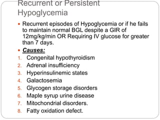 Recurrent or Persistent
Hypoglycemia
 Recurrent episodes of Hypoglycemia or if he fails
to maintain normal BGL despite a GIR of
12mg/kg/min OR Requiring IV glucose for greater
than 7 days.
 Causes:
1. Congenital hypothyroidism
2. Adrenal insufficiency
3. Hyperinsulinemic states
4. Galactosemia
5. Glycogen storage disorders
6. Maple syrup urine disease
7. Mitochondrial disorders.
8. Fatty oxidation defect.
 