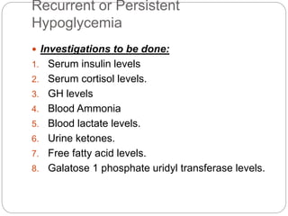 Recurrent or Persistent
Hypoglycemia
 Investigations to be done:
1. Serum insulin levels
2. Serum cortisol levels.
3. GH levels
4. Blood Ammonia
5. Blood lactate levels.
6. Urine ketones.
7. Free fatty acid levels.
8. Galatose 1 phosphate uridyl transferase levels.
 