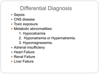 Differential Diagnosis
 Sepsis
 CNS disease
 Toxic exposure
 Metabolic abnormalities:
1. Hypocalcemia
2. Hyponatremia or Hypernatremia.
3. Hypomagnesemia.
 Adrenal insufficieny
 Heart Failure
 Renal Failure
 Liver Failure
 
