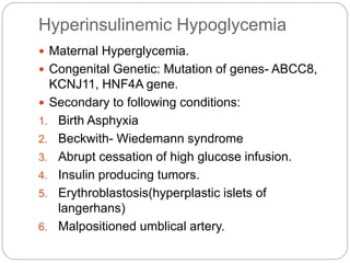 Hyperinsulinemic Hypoglycemia
 Maternal Hyperglycemia.
 Congenital Genetic: Mutation of genes- ABCC8,
KCNJ11, HNF4A gene.
 Secondary to following conditions:
1. Birth Asphyxia
2. Beckwith- Wiedemann syndrome
3. Abrupt cessation of high glucose infusion.
4. Insulin producing tumors.
5. Erythroblastosis(hyperplastic islets of
langerhans)
6. Malpositioned umblical artery.
 