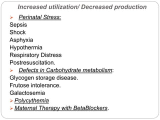 Increased utilization/ Decreased production
 Perinatal Stress:
Sepsis
Shock
Asphyxia
Hypothermia
Respiratory Distress
Postresuscitation.
 Defects in Carbohydrate metabolism:
Glycogen storage disease.
Frutose intolerance.
Galactosemia
 Polycythemia
 Maternal Therapy with BetaBlockers.
 