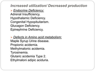 Increased utilization/ Decreased production
 Endocrine Deficiency:
Adrenal Insufficiency.
Hypothalamic Deficiency.
Congenital Hypopituitarism.
Glucagon Deficiency.
Epinephrine Deficiency.
 Defects in Amino acid metabolism:
Maple Syrup Urine disease.
Propionic acidemia.
Methylmalonic acidemia.
Tyrosinemia.
Glutaric acidemia Type 2.
Ethylmaloni adipic aciduria.
 