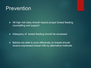 Prevention
 All high risk baby should require proper breast feeding
counselling and support
 Adequacy of breast feeding should be accessed
 Babies not able to suck effectively on breast should
receive expressed breast milk by alternative methods
 