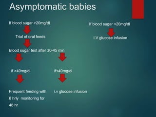 Asymptomatic babies
If blood sugar >20mg/dl
Trial of oral feeds
Blood sugar test after 30-45 min
if >40mg/dl if<40mg/dl
Frequent feeding with i.v glucose infusion
6 hrly monitoring for
48 hr
If blood sugar <20mg/dl
I.V glucose infusion
 