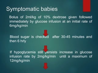 Symptomatic babies
Bolus of 2ml/kg of 10% dextrose given followed
immediately by glucose infusion at an initial rate of
6mg/kg/min
Blood sugar is checked after 30-45 minutes and
then 6 hrly
If hypoglycemia still persists increase in glucose
infusion rate by 2mg/kg/min until a maximum of
12mg/kg/min
 