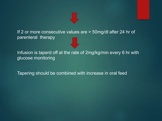 If 2 or more consecutive values are > 50mg/dl after 24 hr of
parenteral therapy
Infusion is taperd off at the rate of 2mg/kg/min every 6 hr with
glucose monitoring
Tapering should be combined with increase in oral feed
 