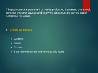 If hypoglycemia is persistent or needs prolonged treatment, one should
consider the rarer causes and following tests must be carried out to
determine the cause:
 Critical lab sample-
 Glucose
 Insulin
 Cortisol
 Beta-hydroxybutyrate and free fatty acid levels
 