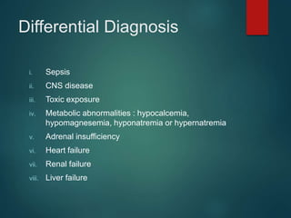 Differential Diagnosis
i. Sepsis
ii. CNS disease
iii. Toxic exposure
iv. Metabolic abnormalities : hypocalcemia,
hypomagnesemia, hyponatremia or hypernatremia
v. Adrenal insufficiency
vi. Heart failure
vii. Renal failure
viii. Liver failure
 