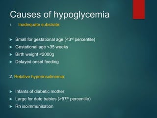 Causes of hypoglycemia
1. Inadequate substrate:
 Small for gestational age (<3rd percentile)
 Gestational age <35 weeks
 Birth weight <2000g
 Delayed onset feeding
2. Relative hyperinsulinemia:
 Infants of diabetic mother
 Large for date babies (>97th percentile)
 Rh isoimmunisation
 