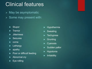 Clinical features
 May be asymptomatic
 Some may present with:
 Stupor
 Tremor
 Jitteriness
 Seizures
 coma
 Lethargy
 apathy
 Poor or difficult feeding
 Abnormal cry
 Eye rolling
 Hypothermia
 Sweating
 Tachypnea
 Grunting
 Cyanosis
 Sudden pallor
 Hypotonia
 Irritability
 