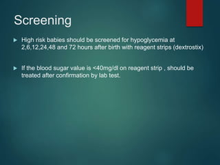 Screening
 High risk babies should be screened for hypoglycemia at
2,6,12,24,48 and 72 hours after birth with reagent strips (dextrostix)
 If the blood sugar value is <40mg/dl on reagent strip , should be
treated after confirmation by lab test.
 