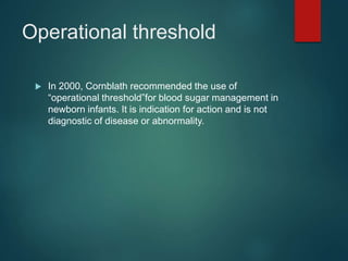 Operational threshold
 In 2000, Cornblath recommended the use of
“operational threshold”for blood sugar management in
newborn infants. It is indication for action and is not
diagnostic of disease or abnormality.
 