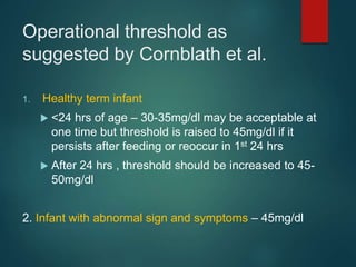 Operational threshold as
suggested by Cornblath et al.
1. Healthy term infant
 <24 hrs of age – 30-35mg/dl may be acceptable at
one time but threshold is raised to 45mg/dl if it
persists after feeding or reoccur in 1st 24 hrs
 After 24 hrs , threshold should be increased to 45-
50mg/dl
2. Infant with abnormal sign and symptoms – 45mg/dl
 