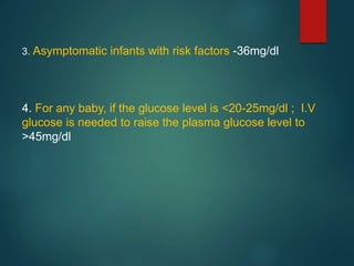 3. Asymptomatic infants with risk factors -36mg/dl
4. For any baby, if the glucose level is <20-25mg/dl ; I.V
glucose is needed to raise the plasma glucose level to
>45mg/dl
 