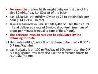 • For example in a low birth weight baby on first day of life
give 80ml/kg/ day i.e. 80 x wt of the baby
• e.g. 1.8 kg i.e. 144 ml/day. Divide by 24 to obtain fluid per
hour (144 / 24 = 6 ml/hr).
• Take a measured volume set, fill 1/4th or 6 hrs fluid i.e. 24
ml and deliver at a rate of 6 micro drops/min (number of
drops per minute is equal to rate of fluid/hour).
• The dextrose infusion rate can be calculated by the
following formula:
 Fluid rate (ml/kg/day) x % of Dextrose to be used x 0.007 =
DIR (mg/kg/min).
o e.g. If a baby is on 100 ml/kg/day of 10% dextrose, the DIR
is 7 mg/kg/min. You may also use the reference charts to
calculate the DIR.
 