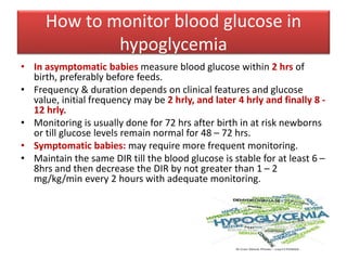 How to monitor blood glucose in
hypoglycemia
• In asymptomatic babies measure blood glucose within 2 hrs of
birth, preferably before feeds.
• Frequency & duration depends on clinical features and glucose
value, initial frequency may be 2 hrly, and later 4 hrly and finally 8 -
12 hrly.
• Monitoring is usually done for 72 hrs after birth in at risk newborns
or till glucose levels remain normal for 48 – 72 hrs.
• Symptomatic babies: may require more frequent monitoring.
• Maintain the same DIR till the blood glucose is stable for at least 6 –
8hrs and then decrease the DIR by not greater than 1 – 2
mg/kg/min every 2 hours with adequate monitoring.
 