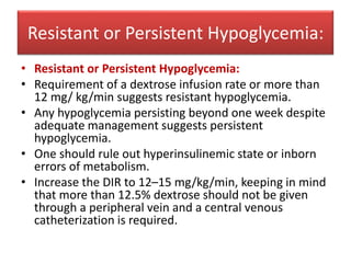 Resistant or Persistent Hypoglycemia:
• Resistant or Persistent Hypoglycemia:
• Requirement of a dextrose infusion rate or more than
12 mg/ kg/min suggests resistant hypoglycemia.
• Any hypoglycemia persisting beyond one week despite
adequate management suggests persistent
hypoglycemia.
• One should rule out hyperinsulinemic state or inborn
errors of metabolism.
• Increase the DIR to 12–15 mg/kg/min, keeping in mind
that more than 12.5% dextrose should not be given
through a peripheral vein and a central venous
catheterization is required.
 