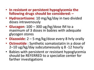 • In resistant or persistent hypoglycemia the
following drugs should be considered: –
• Hydrocortisone: 10 mg/kg/day in two divided
doses intravenously
• Glucagon: 100 – 300 ug/kg/dose IM to a
maximum of 3 doses in babies with adequate
glycogen stores
• Diazoxide: 2 – 5 mg/kg/dose every 8 hrly orally
• Octreotide : Synthetic somatostatin in a dose of
2–10 ug/kg/day subcutaneously q 8 -12 hourly
• Babies with persistent or resistant hypoglycemia
should be REFERRED to a specialize center for
farther investigations
 