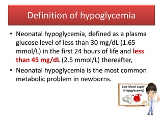 Definition of hypoglycemia
• Neonatal hypoglycemia, defined as a plasma
glucose level of less than 30 mg/dL (1.65
mmol/L) in the first 24 hours of life and less
than 45 mg/dL (2.5 mmol/L) thereafter,
• Neonatal hypoglycemia is the most common
metabolic problem in newborns.
 