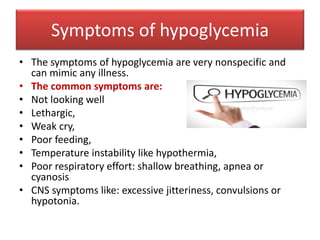 Symptoms of hypoglycemia
• The symptoms of hypoglycemia are very nonspecific and
can mimic any illness.
• The common symptoms are:
• Not looking well
• Lethargic,
• Weak cry,
• Poor feeding,
• Temperature instability like hypothermia,
• Poor respiratory effort: shallow breathing, apnea or
cyanosis
• CNS symptoms like: excessive jitteriness, convulsions or
hypotonia.
 