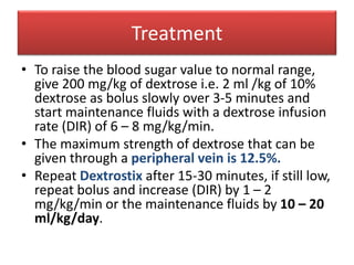 Treatment
• To raise the blood sugar value to normal range,
give 200 mg/kg of dextrose i.e. 2 ml /kg of 10%
dextrose as bolus slowly over 3-5 minutes and
start maintenance fluids with a dextrose infusion
rate (DIR) of 6 – 8 mg/kg/min.
• The maximum strength of dextrose that can be
given through a peripheral vein is 12.5%.
• Repeat Dextrostix after 15-30 minutes, if still low,
repeat bolus and increase (DIR) by 1 – 2
mg/kg/min or the maintenance fluids by 10 – 20
ml/kg/day.
 