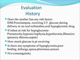 Evaluation
History
Does the mother has any risk factor-
IDM,Preeclampsia, receiving I/V glucose during
delivery or on oral terbutaline,oral hypoglycemic drug
If infant at risk for hypoglycemia-
Prematurity,hypoxia/Asphyxia,hypothermia,Illness(re
spiratory distress,sepsis)
How much glucose is pt receiving
Is there any symptoms of hypoglycemia,poor
feeding ,lethargy,apnea,jitteriness,seizure
H/o consanguinity
 