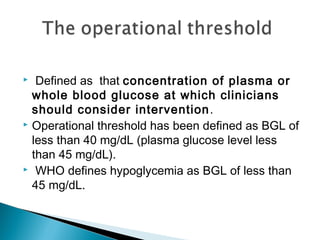 Defined as that concentration of plasma or
whole blood glucose at which clinicians
should consider intervention.
 Operational threshold has been defined as BGL of
less than 40 mg/dL (plasma glucose level less
than 45 mg/dL).
 WHO defines hypoglycemia as BGL of less than
45 mg/dL.
 