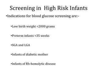 Screening in High Risk Infants
•Indications for blood glucose screening are:-
•Low birth weight <2000 grams
•Preterm infants <35 weeks
•SGA and LGA
•Infants of diabetic mother
•Infants of Rh-hemolytic disease
 