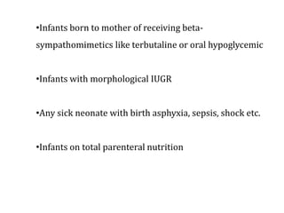 •Infants born to mother of receiving beta-
sympathomimetics like terbutaline or oral hypoglycemic
•Infants with morphological IUGR
•Any sick neonate with birth asphyxia, sepsis, shock etc.
•Infants on total parenteral nutrition
 