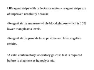 Reagent strips with reflectance meter:- reagent strips are
of unproven reliability because
•Reagent strips measure whole blood glucose which is 15%
lower than plasma levels.
•Reagent strips provide false positive and false negative
results.
•A valid confirmatory laboratory glucose test is required
before to diagnose as hypoglycemia.
 
