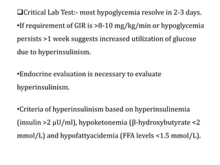 Critical Lab Test:- most hypoglycemia resolve in 2-3 days.
•If requirement of GIR is >8-10 mg/kg/min or hypoglycemia
persists >1 week suggests increased utilization of glucose
due to hyperinsulinism.
•Endocrine evaluation is necessary to evaluate
hyperinsulinism.
•Criteria of hyperinsulinism based on hyperinsulinemia
(insulin >2 μU/ml), hypoketonemia (β-hydroxybutyrate <2
mmol/L) and hypofattyacidemia (FFA levels <1.5 mmol/L).
 