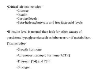 •Critical lab test includes-
•Glucose
•Insulin
•Cortisol levels
•Beta-hydroxybutyrate and free fatty acid levels
•If insulin level is normal then look for other causes of
persistent hypoglycemia such as inborn error of metabolism.
This includes-
•Growth hormone
•Adrenocorticotropic hormone(ACTH)
•Thyroxin (T4) and TSH
•Glucagon
 