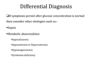 Differential Diagnosis
If symptoms persist after glucose concentration is normal
then consider other etiologies such as:-
Sepsis
Metabolic abnormalities
•Hypocalcaemia
•Hyponatremia or Hypernatremia
•Hypomagnesaemia
•Pyridoxine deficiency
 