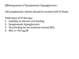 Management of Symptomatic Hypoglycemia:-
•All symptomatic infants should be treated with IV fluids.
•Indication of IV therapy-
1. Inability to tolerate oral feeding
2. Symptomatic hypoglycemia
3. Oral feeding do not maintain normal BGL
4. BGL is <20 mg/dl
 