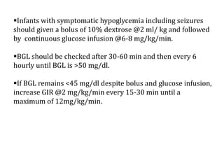 Infants with symptomatic hypoglycemia including seizures
should given a bolus of 10% dextrose @2 ml/ kg and followed
by continuous glucose infusion @6-8 mg/kg/min.
BGL should be checked after 30-60 min and then every 6
hourly until BGL is >50 mg/dl.
If BGL remains <45 mg/dl despite bolus and glucose infusion,
increase GIR @2 mg/kg/min every 15-30 min until a
maximum of 12mg/kg/min.
 