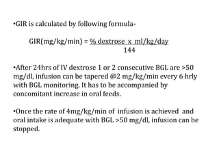 •GIR is calculated by following formula-
GIR(mg/kg/min) = % dextrose x ml/kg/day
144
•After 24hrs of IV dextrose 1 or 2 consecutive BGL are >50
mg/dl, infusion can be tapered @2 mg/kg/min every 6 hrly
with BGL monitoring. It has to be accompanied by
concomitant increase in oral feeds.
•Once the rate of 4mg/kg/min of infusion is achieved and
oral intake is adequate with BGL >50 mg/dl, infusion can be
stopped.
 