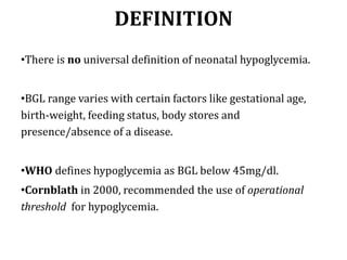 DEFINITION
•There is no universal definition of neonatal hypoglycemia.
•BGL range varies with certain factors like gestational age,
birth-weight, feeding status, body stores and
presence/absence of a disease.
•WHO defines hypoglycemia as BGL below 45mg/dl.
•Cornblath in 2000, recommended the use of operational
threshold for hypoglycemia.
 