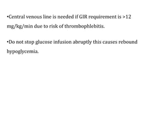 •Central venous line is needed if GIR requirement is >12
mg/kg/min due to risk of thrombophlebitis.
•Do not stop glucose infusion abruptly this causes rebound
hypoglycemia.
 