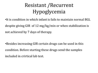 Resistant /Recurrent
Hypoglycemia
•It is condition in which infant is fails to maintain normal BGL
despite giving GIR of 12 mg/kg/min or when stabilization is
not achieved by 7 days of therapy.
•Besides increasing GIR certain drugs can be used in this
condition. Before starting these drugs send the samples
included in crirtical lab test.
 