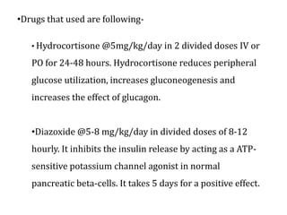 •Drugs that used are following-
• Hydrocortisone @5mg/kg/day in 2 divided doses IV or
PO for 24-48 hours. Hydrocortisone reduces peripheral
glucose utilization, increases gluconeogenesis and
increases the effect of glucagon.
•Diazoxide @5-8 mg/kg/day in divided doses of 8-12
hourly. It inhibits the insulin release by acting as a ATP-
sensitive potassium channel agonist in normal
pancreatic beta-cells. It takes 5 days for a positive effect.
 