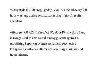 •Octreotide @5-20 mcg/kg/day IV or SC divided every 6-8
hourly. A long acting somatostatin that inhibits insulin
secretion.
•Glucagon @0.025-0.2 mg/kg IM, SC or IV max dose 1 mg
is rarely used. It acts by enhancing gluconeogenesis,
mobilizing hepatic glycogen stores and promoting
ketogenesis. Adverse effects are vomiting, diarrhea and
hypokalemia.
 