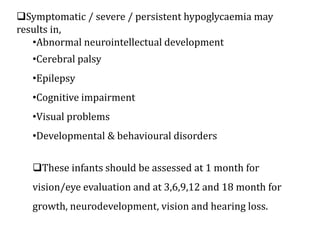 Symptomatic / severe / persistent hypoglycaemia may
results in,
•Abnormal neurointellectual development
•Cerebral palsy
•Epilepsy
•Cognitive impairment
•Visual problems
•Developmental & behavioural disorders
These infants should be assessed at 1 month for
vision/eye evaluation and at 3,6,9,12 and 18 month for
growth, neurodevelopment, vision and hearing loss.
 