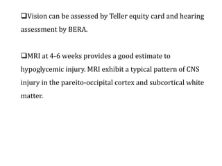 Vision can be assessed by Teller equity card and hearing
assessment by BERA.
MRI at 4-6 weeks provides a good estimate to
hypoglycemic injury. MRI exhibit a typical pattern of CNS
injury in the pareito-occipital cortex and subcortical white
matter.
 