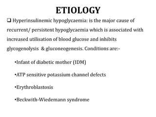 ETIOLOGY
 Hyperinsulinemic hypoglycaemia: is the major cause of
recurrent/ persistent hypoglycaemia which is associated with
increased utilisation of blood glucose and inhibits
glycogenolysis & gluconeogenesis. Conditions are:-
•Infant of diabetic mother (IDM)
•ATP sensitive potassium channel defects
•Erythroblastosis
•Beckwith-Wiedemann syndrome
 