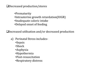 Decreased production/stores
•Prematurity
•Intrauterine growth retardation(IUGR)
•Inadequate caloric intake
•Delayed onset of feeding
Increased utilisation and/or decreased production
a) Perinatal Stress includes-
•Sepsis
•Shock
•Asphyxia
•Hypothermia
•Post-resuscitation
•Respiratory distress
 