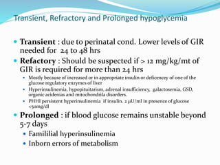  Transient : due to perinatal cond. Lower levels of GIR
needed for 24 to 48 hrs
 Refactory : Should be suspected if > 12 mg/kg/mt of
GIR is required for more than 24 hrs
 Mostly because of increased or in appropriate insulin or deficencey of one of the
glucose regulatory enzymes of liver
 Hyperinsulinemia, hypopituitarism, adrenal insufficiency, galactosemia, GSD,
organic acidenias and mitochondrila disorders.
 PHHI persistent hyperinsulinemia if insulin. 2 μU/ml in presence of glucose
<50mg/dl
 Prolonged : if blood glucose remains unstable beyond
5-7 days
 Famililial hyperinsulinemia
 Inborn errors of metabolism
Transient, Refractory and Prolonged hypoglycemia
 