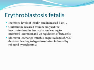 Erythroblastosis fetalis
 Increased levels of insulin and increased B cell .
 Glutathione released from hemolysed rbc
inactivates insulin in circulation leading to
increased secretion and up regulation of beta cells.
 Moreover ,exchange transfusion puts a load of ACD
dextrose leading to hyperinsulinism followed by
rebound hypoglycemia.
 