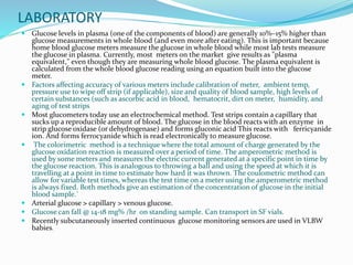 LABORATORY
 Glucose levels in plasma (one of the components of blood) are generally 10%–15% higher than
glucose measurements in whole blood (and even more after eating). This is important because
home blood glucose meters measure the glucose in whole blood while most lab tests measure
the glucose in plasma. Currently, most meters on the market give results as "plasma
equivalent," even though they are measuring whole blood glucose. The plasma equivalent is
calculated from the whole blood glucose reading using an equation built into the glucose
meter.
 Factors affecting accuracy of various meters include calibration of meter, ambient temp,
pressure use to wipe off strip (if applicable), size and quality of blood sample, high levels of
certain substances (such as ascorbic acid in blood, hematocrit, dirt on meter, humidity, and
aging of test strips
 Most glucometers today use an electrochemical method. Test strips contain a capillary that
sucks up a reproducible amount of blood. The glucose in the blood reacts with an enzyme in
strip glucose oxidase (or dehydrogenase) and forms gluconic acid This reacts with ferricyanide
ion. And forms ferrocyanide which is read electronically to measure glucose.
 The colorimetric method is a technique where the total amount of charge generated by the
glucose oxidation reaction is measured over a period of time. The amperometric method is
used by some meters and measures the electric current generated at a specific point in time by
the glucose reaction. This is analogous to throwing a ball and using the speed at which it is
travelling at a point in time to estimate how hard it was thrown. The coulometric method can
allow for variable test times, whereas the test time on a meter using the amperometric method
is always fixed. Both methods give an estimation of the concentration of glucose in the initial
blood sample.`
 Arterial glucose > capillary > venous glucose.
 Glucose can fall @ 14-18 mg% /hr on standing sample. Can transport in SF vials.
 Recently subcutaneously inserted continuous glucose monitoring sensors are used in VLBW
babies.
 