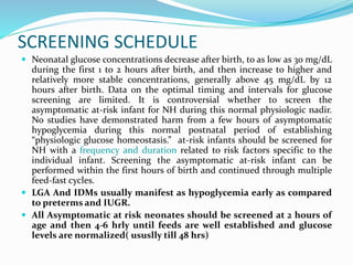 SCREENING SCHEDULE
 Neonatal glucose concentrations decrease after birth, to as low as 30 mg/dL
during the first 1 to 2 hours after birth, and then increase to higher and
relatively more stable concentrations, generally above 45 mg/dL by 12
hours after birth. Data on the optimal timing and intervals for glucose
screening are limited. It is controversial whether to screen the
asymptomatic at-risk infant for NH during this normal physiologic nadir.
No studies have demonstrated harm from a few hours of asymptomatic
hypoglycemia during this normal postnatal period of establishing
“physiologic glucose homeostasis.” at-risk infants should be screened for
NH with a frequency and duration related to risk factors specific to the
individual infant. Screening the asymptomatic at-risk infant can be
performed within the first hours of birth and continued through multiple
feed-fast cycles.
 LGA And IDMs usually manifest as hypoglycemia early as compared
to preterms and IUGR.
 All Asymptomatic at risk neonates should be screened at 2 hours of
age and then 4-6 hrly until feeds are well established and glucose
levels are normalized( ususlly till 48 hrs)
 